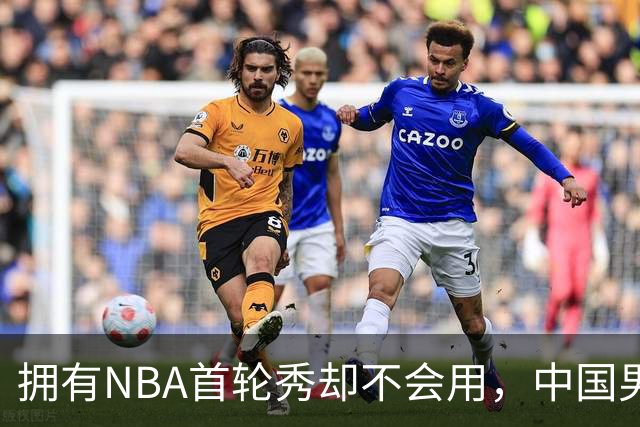 拥有NBA首轮秀却不会用，中国男篮上半场输得让人看不懂！