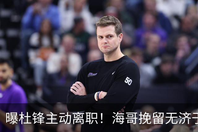 曝杜锋主动离职！海哥挽留无济于事 广东下赛季用外教 一人是大热门